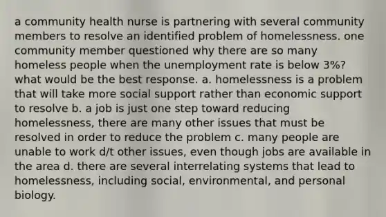 a community health nurse is partnering with several community members to resolve an identified problem of homelessness. one community member questioned why there are so many homeless people when the unemployment rate is below 3%? what would be the best response. a. homelessness is a problem that will take more social support rather than economic support to resolve b. a job is just one step toward reducing homelessness, there are many other issues that must be resolved in order to reduce the problem c. many people are unable to work d/t other issues, even though jobs are available in the area d. there are several interrelating systems that lead to homelessness, including social, environmental, and personal biology.