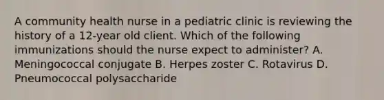 A community health nurse in a pediatric clinic is reviewing the history of a 12-year old client. Which of the following immunizations should the nurse expect to administer? A. Meningococcal conjugate B. Herpes zoster C. Rotavirus D. Pneumococcal polysaccharide