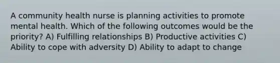 A community health nurse is planning activities to promote mental health. Which of the following outcomes would be the priority? A) Fulfilling relationships B) Productive activities C) Ability to cope with adversity D) Ability to adapt to change