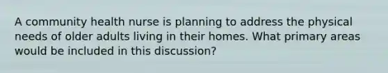 A community health nurse is planning to address the physical needs of older adults living in their homes. What primary areas would be included in this discussion?