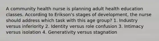 A community health nurse is planning adult health education classes. According to Erikson's stages of development, the nurse should address which task with this age group? 1. Industry versus inferiority 2. Identity versus role confusion 3. Intimacy versus isolation 4. Generativity versus stagnation