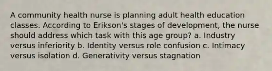 A community health nurse is planning adult health education classes. According to Erikson's stages of development, the nurse should address which task with this age group? a. Industry versus inferiority b. Identity versus role confusion c. Intimacy versus isolation d. Generativity versus stagnation