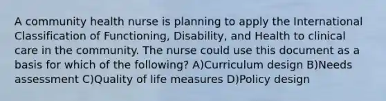 A community health nurse is planning to apply the International Classification of Functioning, Disability, and Health to clinical care in the community. The nurse could use this document as a basis for which of the following? A)Curriculum design B)Needs assessment C)Quality of life measures D)Policy design