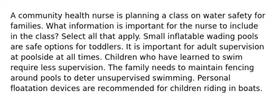 A community health nurse is planning a class on water safety for families. What information is important for the nurse to include in the class? Select all that apply. Small inflatable wading pools are safe options for toddlers. It is important for adult supervision at poolside at all times. Children who have learned to swim require less supervision. The family needs to maintain fencing around pools to deter unsupervised swimming. Personal floatation devices are recommended for children riding in boats.