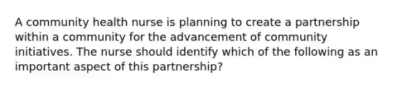 A community health nurse is planning to create a partnership within a community for the advancement of community initiatives. The nurse should identify which of the following as an important aspect of this partnership?