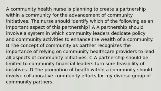 A community health nurse is planning to create a partnership within a community for the advancement of community initiatives. The nurse should identify which of the following as an important aspect of this partnership? A A partnership should involve a system in which community leaders dedicate policy and community activities to enhance the wealth of a community. B The concept of community as partner recognizes the importance of relying on community healthcare providers to lead all aspects of community initiatives. C A partnership should be limited to community financial leaders turn sure feasibility of initatives. D The promotion of health within a community should involve collaborative community efforts for my diverse group of community partners.