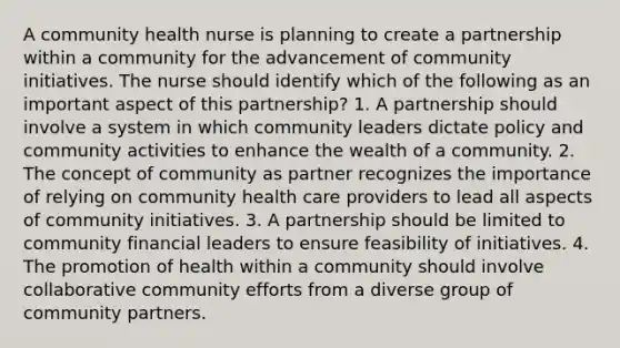 A community health nurse is planning to create a partnership within a community for the advancement of community initiatives. The nurse should identify which of the following as an important aspect of this partnership? 1. A partnership should involve a system in which community leaders dictate policy and community activities to enhance the wealth of a community. 2. The concept of community as partner recognizes the importance of relying on community health care providers to lead all aspects of community initiatives. 3. A partnership should be limited to community financial leaders to ensure feasibility of initiatives. 4. The promotion of health within a community should involve collaborative community efforts from a diverse group of community partners.