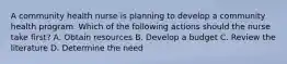 A community health nurse is planning to develop a community health program. Which of the following actions should the nurse take first? A. Obtain resources B. Develop a budget C. Review the literature D. Determine the need