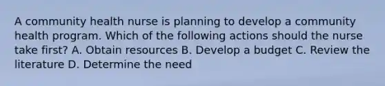 A community health nurse is planning to develop a community health program. Which of the following actions should the nurse take first? A. Obtain resources B. Develop a budget C. Review the literature D. Determine the need