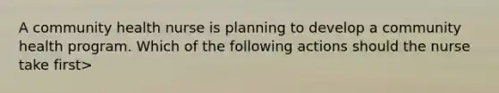 A community health nurse is planning to develop a community health program. Which of the following actions should the nurse take first>