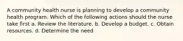 A community health nurse is planning to develop a community health program. Which of the following actions should the nurse take first a. Review the literature. b. Develop a budget. c. Obtain resources. d. Determine the need