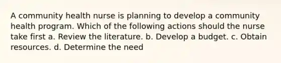 A community health nurse is planning to develop a community health program. Which of the following actions should the nurse take first a. Review the literature. b. Develop a budget. c. Obtain resources. d. Determine the need