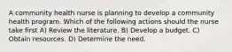 A community health nurse is planning to develop a community health program. Which of the following actions should the nurse take first A) Review the literature. B) Develop a budget. C) Obtain resources. D) Determine the need.