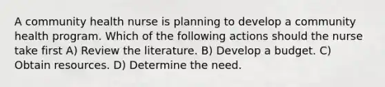 A community health nurse is planning to develop a community health program. Which of the following actions should the nurse take first A) Review the literature. B) Develop a budget. C) Obtain resources. D) Determine the need.