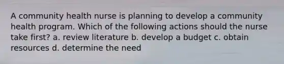 A community health nurse is planning to develop a community health program. Which of the following actions should the nurse take first? a. review literature b. develop a budget c. obtain resources d. determine the need