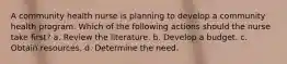 A community health nurse is planning to develop a community health program. Which of the following actions should the nurse take first? a. Review the literature. b. Develop a budget. c. Obtain resources. d. Determine the need.