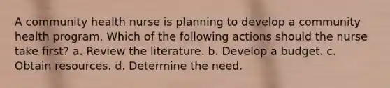 A community health nurse is planning to develop a community health program. Which of the following actions should the nurse take first? a. Review the literature. b. Develop a budget. c. Obtain resources. d. Determine the need.