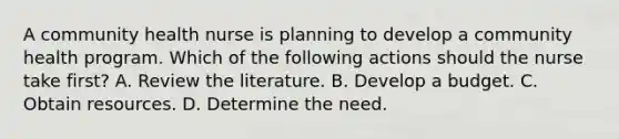 A community health nurse is planning to develop a community health program. Which of the following actions should the nurse take first? A. Review the literature. B. Develop a budget. C. Obtain resources. D. Determine the need.