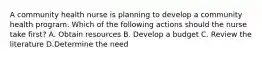 A community health nurse is planning to develop a community health program. Which of the following actions should the nurse take first? A. Obtain resources B. Develop a budget C. Review the literature D.Determine the need