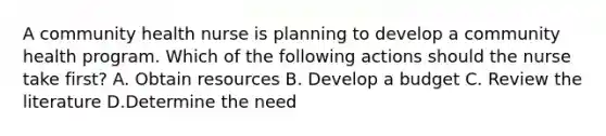 A community health nurse is planning to develop a community health program. Which of the following actions should the nurse take first? A. Obtain resources B. Develop a budget C. Review the literature D.Determine the need