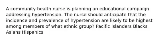 A community health nurse is planning an educational campaign addressing hypertension. The nurse should anticipate that the incidence and prevalence of hypertension are likely to be highest among members of what ethnic group? Pacific Islanders Blacks Asians Hispanics