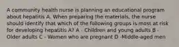 A community health nurse is planning an educational program about hepatitis A. When preparing the materials, the nurse should identify that which of the following groups is most at risk for developing hepatitis A? A - Children and young adults B - Older adults C - Women who are pregnant D -Middle-aged men