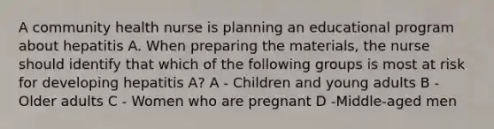 A community health nurse is planning an educational program about hepatitis A. When preparing the materials, the nurse should identify that which of the following groups is most at risk for developing hepatitis A? A - Children and young adults B - Older adults C - Women who are pregnant D -Middle-aged men