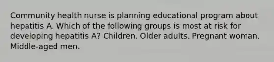 Community health nurse is planning educational program about hepatitis A. Which of the following groups is most at risk for developing hepatitis A? Children. Older adults. Pregnant woman. Middle-aged men.