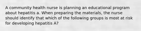 A community health nurse is planning an educational program about hepatitis a. When preparing the materials, the nurse should identify that which of the following groups is most at risk for developing hepatitis A?