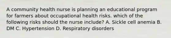 A community health nurse is planning an educational program for farmers about occupational health risks. which of the following risks should the nurse include? A. Sickle cell anemia B. DM C. Hypertension D. Respiratory disorders