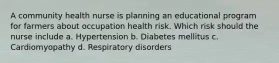 A community health nurse is planning an educational program for farmers about occupation health risk. Which risk should the nurse include a. Hypertension b. Diabetes mellitus c. Cardiomyopathy d. Respiratory disorders