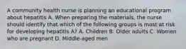 A community health nurse is planning an educational program about hepatitis A. When preparing the materials, the nurse should identify that which of the following groups is most at risk for developing hepatitis A? A. Children B. Older adults C. Women who are pregnant D. Middle-aged men