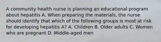 A community health nurse is planning an educational program about hepatitis A. When preparing the materials, the nurse should identify that which of the following groups is most at risk for developing hepatitis A? A. Children B. Older adults C. Women who are pregnant D. Middle-aged men