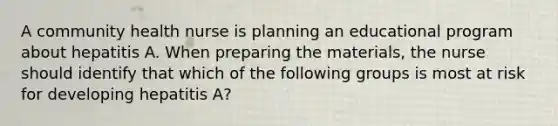 A community health nurse is planning an educational program about hepatitis A. When preparing the materials, the nurse should identify that which of the following groups is most at risk for developing hepatitis A?