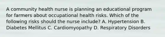 A community health nurse is planning an educational program for farmers about occupational health risks. Which of the following risks should the nurse include? A. Hypertension B. Diabetes Mellitus C. Cardiomyopathy D. Respiratory Disorders