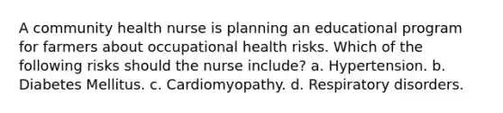 A community health nurse is planning an educational program for farmers about occupational health risks. Which of the following risks should the nurse include? a. Hypertension. b. Diabetes Mellitus. c. Cardiomyopathy. d. Respiratory disorders.