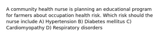 A community health nurse is planning an educational program for farmers about occupation health risk. Which risk should the nurse include A) Hypertension B) Diabetes mellitus C) Cardiomyopathy D) Respiratory disorders