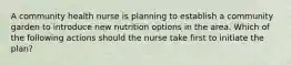 A community health nurse is planning to establish a community garden to introduce new nutrition options in the area. Which of the following actions should the nurse take first to initiate the plan?