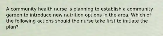 A community health nurse is planning to establish a community garden to introduce new nutrition options in the area. Which of the following actions should the nurse take first to initiate the plan?