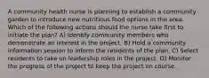 A community health nurse is planning to establish a community garden to introduce new nutritious food options in the area. Which of the following actions should the nurse take first to initiate the plan? A) Identify community members who demonstrate an interest in the project. B) Hold a community information session to inform the residents of the plan. C) Select residents to take on leadership roles in the project. D) Monitor the progress of the project to keep the project on course.