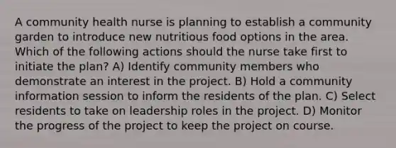 A community health nurse is planning to establish a community garden to introduce new nutritious food options in the area. Which of the following actions should the nurse take first to initiate the plan? A) Identify community members who demonstrate an interest in the project. B) Hold a community information session to inform the residents of the plan. C) Select residents to take on leadership roles in the project. D) Monitor the progress of the project to keep the project on course.