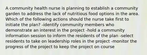 A community health nurse is planning to establish a community garden to address the lack of nutritious food options in the area. Which of the following actions should the nurse take first to initiate the plan? -identify community members who demonstrate an interest in the project -hold a community information session to inform the residents of the plan -select residents to take on leadership roles in the project -monitor the progress of the project to keep the project on course