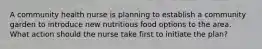 A community health nurse is planning to establish a community garden to introduce new nutritious food options to the area. What action should the nurse take first to initiate the plan?