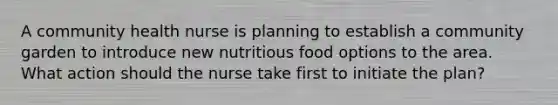 A community health nurse is planning to establish a community garden to introduce new nutritious food options to the area. What action should the nurse take first to initiate the plan?