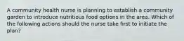 A community health nurse is planning to establish a community garden to introduce nutritious food options in the area. Which of the following actions should the nurse take first to initiate the plan?