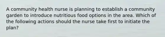 A community health nurse is planning to establish a community garden to introduce nutritious food options in the area. Which of the following actions should the nurse take first to initiate the plan?