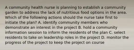 A community health nurse is planning to establish a community garden to address the lack of nutritious food options in the area. Which of the following actions should the nurse take first to initiate the plan? A. identify community members who demonstrate an interest in the project B. hold a community information session to inform the residents of the plan C. select residents to take on leadership roles in the project D. monitor the progress of the project to keep the project on course