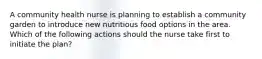 A community health nurse is planning to establish a community garden to introduce new nutritious food options in the area. Which of the following actions should the nurse take first to initiate the plan?