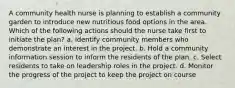 A community health nurse is planning to establish a community garden to introduce new nutritious food options in the area. Which of the following actions should the nurse take first to initiate the plan? a. Identify community members who demonstrate an interest in the project. b. Hold a community information session to inform the residents of the plan. c. Select residents to take on leadership roles in the project. d. Monitor the progress of the project to keep the project on course