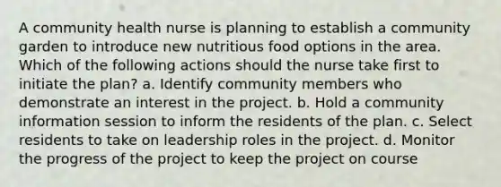 A community health nurse is planning to establish a community garden to introduce new nutritious food options in the area. Which of the following actions should the nurse take first to initiate the plan? a. Identify community members who demonstrate an interest in the project. b. Hold a community information session to inform the residents of the plan. c. Select residents to take on leadership roles in the project. d. Monitor the progress of the project to keep the project on course